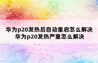 华为p20发热后自动重启怎么解决 华为p20发热严重怎么解决